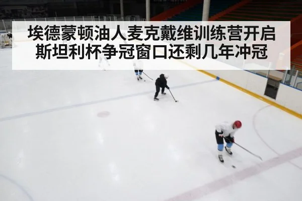 埃德蒙顿油人麦克戴维训练营开启 斯坦利杯争冠窗口还剩几年冲冠