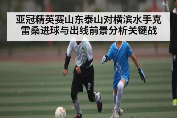 亚冠精英赛山东泰山对横滨水手克雷桑进球与出线前景分析关键战（c7c7.app）