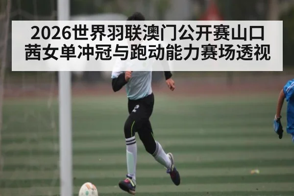 2026世界羽联澳门公开赛山口茜女单冲冠与跑动能力赛场透视（c7c7.app）
