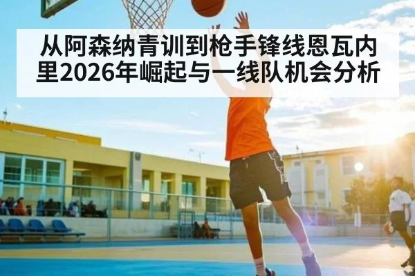 从阿森纳青训到枪手锋线恩瓦内里2026年崛起与一线队机会分析（c7c7.app）