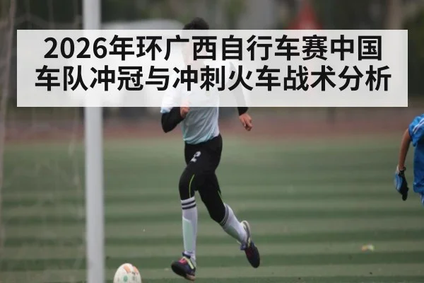 2026年环广西自行车赛中国车队冲冠与冲刺火车战术分析 - c7